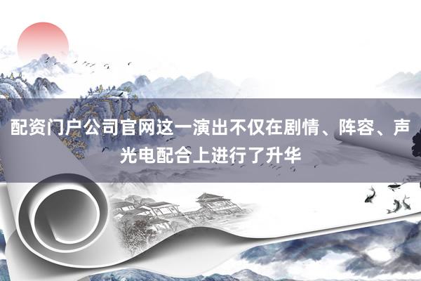 配资门户公司官网这一演出不仅在剧情、阵容、声光电配合上进行了升华