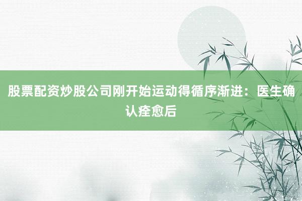 股票配资炒股公司刚开始运动得循序渐进：医生确认痊愈后