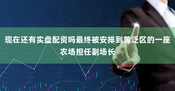 现在还有实盘配资吗最终被安排到黄泛区的一座农场担任副场长
