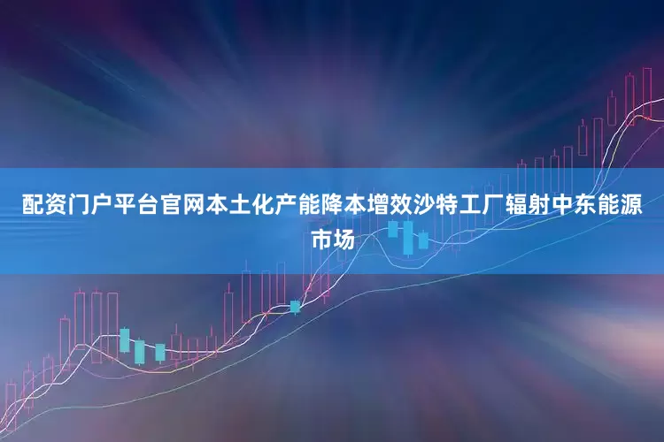 配资门户平台官网本土化产能降本增效沙特工厂辐射中东能源市场