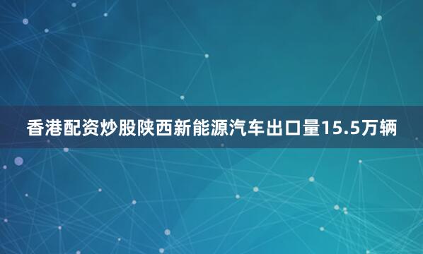 香港配资炒股陕西新能源汽车出口量15.5万辆