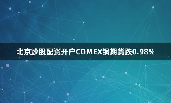 北京炒股配资开户　　COMEX铜期货跌0.98%