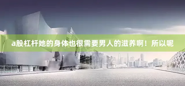 a股杠杆她的身体也很需要男人的滋养啊！所以呢
