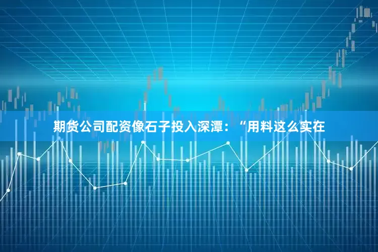 期货公司配资像石子投入深潭：“用料这么实在