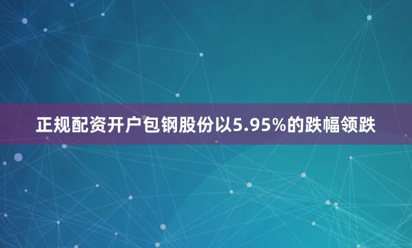 正规配资开户包钢股份以5.95%的跌幅领跌