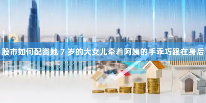 股市如何配资她 7 岁的大女儿牵着阿姨的手乖巧跟在身后