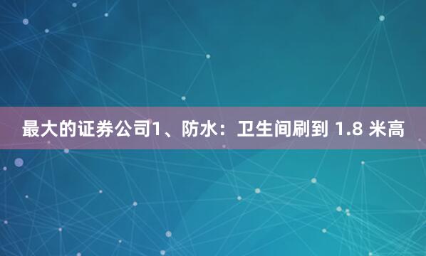 最大的证券公司1、防水：卫生间刷到 1.8 米高