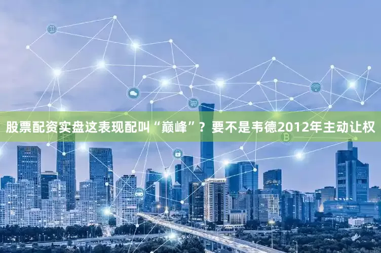股票配资实盘这表现配叫“巅峰”？要不是韦德2012年主动让权